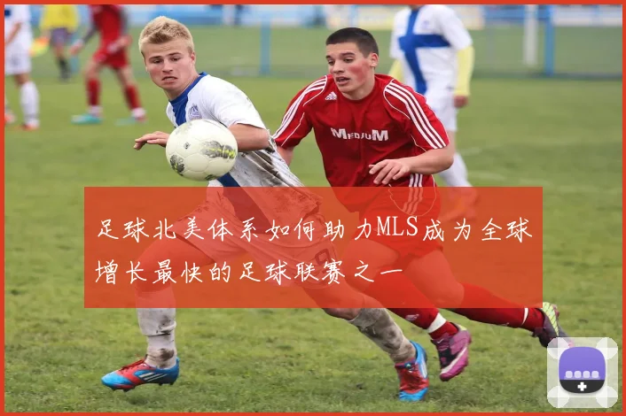 足球北美体系如何助力MLS成为全球增长最快的足球联赛之一