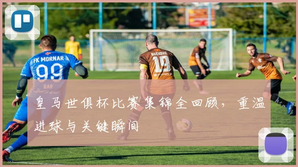 皇马世俱杯比赛集锦全回顾，重温进球与关键瞬间
