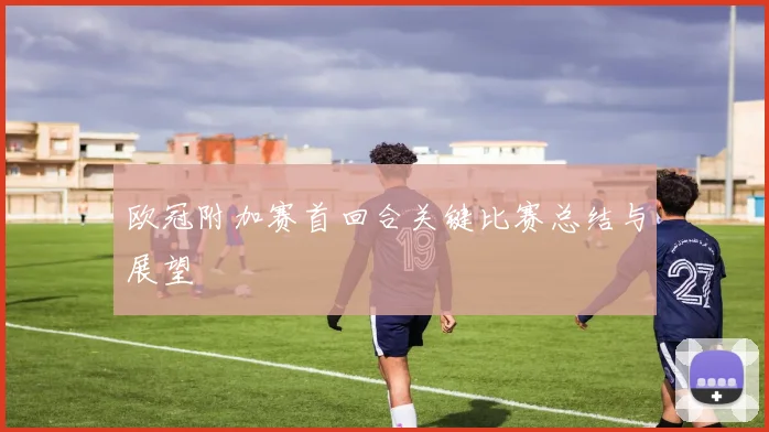 欧冠附加赛首回合关键比赛总结与展望