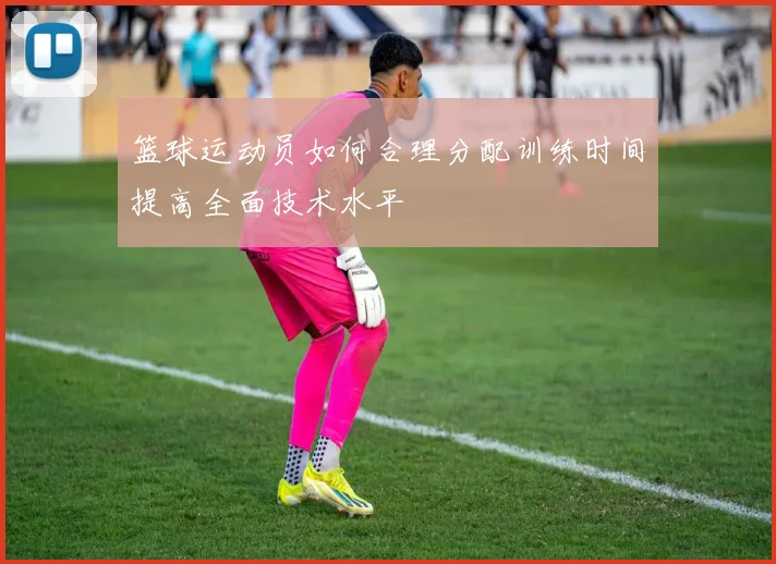 篮球运动员如何合理分配训练时间提高全面技术水平
