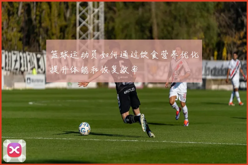 篮球运动员如何通过饮食营养优化提升体能和恢复效率