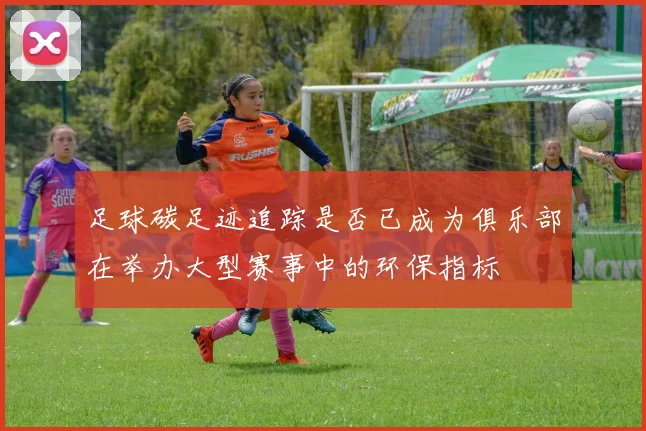 足球碳足迹追踪是否已成为俱乐部在举办大型赛事中的环保指标