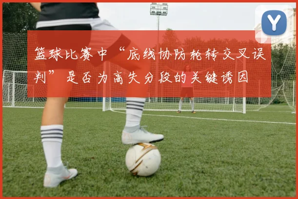 篮球比赛中“底线协防轮转交叉误判”是否为高失分段的关键诱因